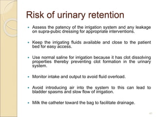 Risk of urinary retention
 Assess the patency of the irrigation system and any leakage
on supra-pubic dressing for appropriate interventions.
 Keep the irrigating fluids available and close to the patient
bed for easy access.
 Use normal saline for irrigation because it has clot dissolving
properties thereby preventing clot formation in the urinary
system.
 Monitor intake and output to avoid fluid overload.
 Avoid introducing air into the system to this can lead to
bladder spasms and slow flow of irrigation.
 Milk the catheter toward the bag to facilitate drainage.
41
 