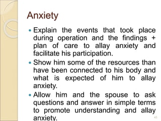 Anxiety
 Explain the events that took place
during operation and the findings +
plan of care to allay anxiety and
facilitate his participation.
 Show him some of the resources than
have been connected to his body and
what is expected of him to allay
anxiety.
 Allow him and the spouse to ask
questions and answer in simple terms
to promote understanding and allay
anxiety. 43
 
