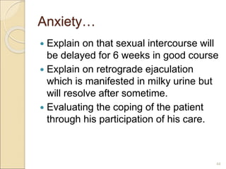 Anxiety…
 Explain on that sexual intercourse will
be delayed for 6 weeks in good course
 Explain on retrograde ejaculation
which is manifested in milky urine but
will resolve after sometime.
 Evaluating the coping of the patient
through his participation of his care.
44
 