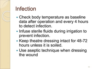 Infection
 Check body temperature as baseline
data after operation and every 4 hours
to detect infection.
 Infuse sterile fluids during irrigation to
prevent infection.
 Keep theatre dressing intact for 48-72
hours unless it is soiled.
 Use aseptic technique when dressing
the wound
45
 