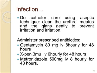 Infection…
 Do catheter care using aseptic
technique: clean the urethral meatus
and the glans gently to prevent
irritation and irritation.
Administer prescribed antibiotics:
 Gentamycin 80 mg iv 8hourly for 48
hours
 X-pen 3mu iv 6hourly for 48 hours
 Metronidazole 500mg iv 8 hourly for
48 hours.
46
 