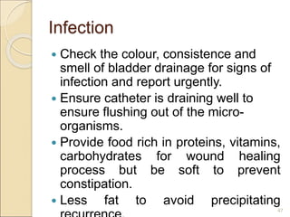 Infection
 Check the colour, consistence and
smell of bladder drainage for signs of
infection and report urgently.
 Ensure catheter is draining well to
ensure flushing out of the micro-
organisms.
 Provide food rich in proteins, vitamins,
carbohydrates for wound healing
process but be soft to prevent
constipation.
 Less fat to avoid precipitating
47
 