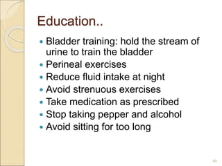 Education..
 Bladder training: hold the stream of
urine to train the bladder
 Perineal exercises
 Reduce fluid intake at night
 Avoid strenuous exercises
 Take medication as prescribed
 Stop taking pepper and alcohol
 Avoid sitting for too long
49
 
