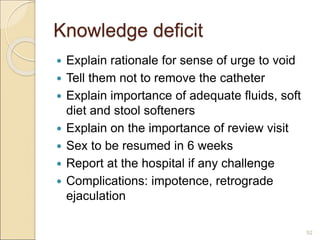 Knowledge deficit
 Explain rationale for sense of urge to void
 Tell them not to remove the catheter
 Explain importance of adequate fluids, soft
diet and stool softeners
 Explain on the importance of review visit
 Sex to be resumed in 6 weeks
 Report at the hospital if any challenge
 Complications: impotence, retrograde
ejaculation
52
 