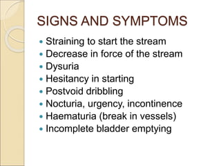 SIGNS AND SYMPTOMS
 Straining to start the stream
 Decrease in force of the stream
 Dysuria
 Hesitancy in starting
 Postvoid dribbling
 Nocturia, urgency, incontinence
 Haematuria (break in vessels)
 Incomplete bladder emptying
 