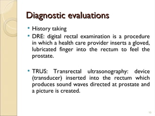 Diagnostic evaluations
Diagnostic evaluations
 History taking
 DRE: digital rectal examination is a procedure
in which a health care provider inserts a gloved,
lubricated finger into the rectum to feel the
prostate.
 TRUS: Transrectal ultrasonography: device
(transducer) inserted into the rectum which
produces sound waves directed at prostate and
a picture is created.
10
 