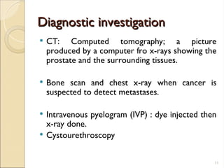 Diagnostic investigation
Diagnostic investigation
 CT: Computed tomography; a picture
produced by a computer fro x-rays showing the
prostate and the surrounding tissues.
 Bone scan and chest x-ray when cancer is
suspected to detect metastases.
 Intravenous pyelogram (IVP) : dye injected then
x-ray done.
 Cystourethroscopy
11
 
