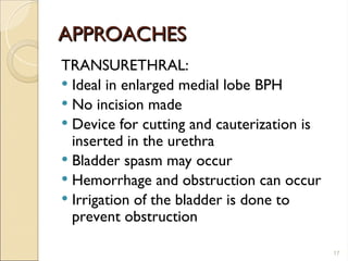 APPROACHES
APPROACHES
TRANSURETHRAL:
 Ideal in enlarged medial lobe BPH
 No incision made
 Device for cutting and cauterization is
inserted in the urethra
 Bladder spasm may occur
 Hemorrhage and obstruction can occur
 Irrigation of the bladder is done to
prevent obstruction
17
 