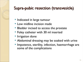Supra-pubic resection (transvesicle)
Supra-pubic resection (transvesicle)
 Indicated in large tumour
 Low midline incision made
 Bladder incised to access the prostate
 Foley catheter with 30 ml inserted
 Irrigation done
 Abdominal dressing may be soaked with urine
 Impotence, sterility, infection, haemorrhage are
some of the complications
18
 