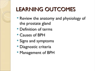 LEARNING OUTCOMES
LEARNING OUTCOMES
 Review the anatomy and physiology of
the prostate gland
 Definition of terms
 Causes of BPH
 Signs and symptoms
 Diagnostic criteria
 Management of BPH
 