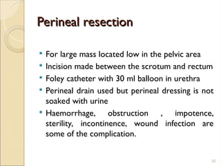Perineal resection
Perineal resection
 For large mass located low in the pelvic area
 Incision made between the scrotum and rectum
 Foley catheter with 30 ml balloon in urethra
 Perineal drain used but perineal dressing is not
soaked with urine
 Haemorrhage, obstruction , impotence,
sterility, incontinence, wound infection are
some of the complication.
20
 
