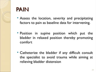 PAIN
PAIN
 Assess the location, severity and precipitating
factors to pain as baseline data for intervening.
 Position in supine position which put the
bladder in relaxed position thereby promoting
comfort
 Catheterize the bladder if any difficult consult
the specialist to avoid trauma while aiming at
relieving bladder distension
23
 