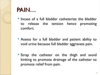 PAIN…
PAIN…
 Incase of a full bladder catheterize the bladder
to release the tension hence promoting
comfort.
 Assess for a full bladder and patient ability to
void urine because full bladder aggravate pain.
 Strap the catheter on the thigh and avoid
kinking to promote drainage of the catheter to
promote relief from pain.
24
 