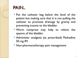 PAIN..
PAIN..
 Put the catheter bag below the level of the
patient but making sure that it is not pulling the
catheter to promote drainage by gravity and
preventing trauma to the bladder.
 Warm compress may help to relieve the
spasms of the bladder.
 Administer analgesia (as prescribed) Pethedine
50 mg IM.
 Non-pharmacotherapy pain management
25
 