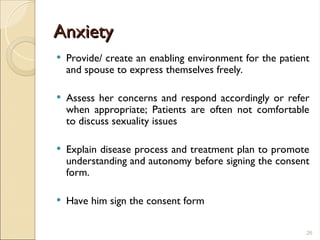 Anxiety
Anxiety
 Provide/ create an enabling environment for the patient
and spouse to express themselves freely.
 Assess her concerns and respond accordingly or refer
when appropriate; Patients are often not comfortable
to discuss sexuality issues
 Explain disease process and treatment plan to promote
understanding and autonomy before signing the consent
form.
 Have him sign the consent form
26
 