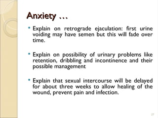 Anxiety …
Anxiety …
 Explain on retrograde ejaculation: first urine
voiding may have semen but this will fade over
time.
 Explain on possibility of urinary problems like
retention, dribbling and incontinence and their
possible management
 Explain that sexual intercourse will be delayed
for about three weeks to allow healing of the
wound, prevent pain and infection.
27
 