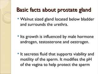Basic facts about prostate gland
Basic facts about prostate gland
 Walnut sized gland located below bladder
and surrounds the urethra.
 Its growth is influenced by male hormone
androgen, testosterone and oestrogen.
 It secretes fluid that supports viability and
motility of the sperm. It modifies the pH
of the vagina to help protect the sperm
 