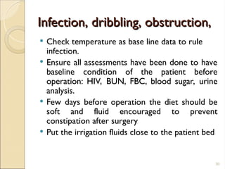 Infection, dribbling, obstruction,
Infection, dribbling, obstruction,
 Check temperature as base line data to rule
infection.
 Ensure all assessments have been done to have
baseline condition of the patient before
operation: HIV, BUN, FBC, blood sugar, urine
analysis.
 Few days before operation the diet should be
soft and fluid encouraged to prevent
constipation after surgery
 Put the irrigation fluids close to the patient bed
30
 