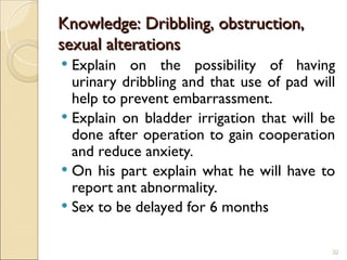 Knowledge: Dribbling, obstruction,
Knowledge: Dribbling, obstruction,
sexual alterations
sexual alterations
 Explain on the possibility of having
urinary dribbling and that use of pad will
help to prevent embarrassment.
 Explain on bladder irrigation that will be
done after operation to gain cooperation
and reduce anxiety.
 On his part explain what he will have to
report ant abnormality.
 Sex to be delayed for 6 months
32
 