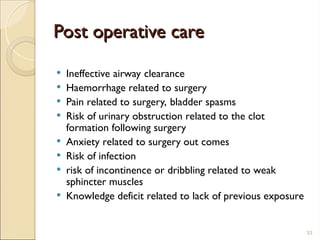 Post operative care
Post operative care
 Ineffective airway clearance
 Haemorrhage related to surgery
 Pain related to surgery, bladder spasms
 Risk of urinary obstruction related to the clot
formation following surgery
 Anxiety related to surgery out comes
 Risk of infection
 risk of incontinence or dribbling related to weak
sphincter muscles
 Knowledge deficit related to lack of previous exposure
33
 