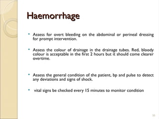 Haemorrhage
Haemorrhage
 Assess for overt bleeding on the abdominal or perineal dressing
for prompt intervention.
 Assess the colour of drainage in the drainage tubes. Red, bloody
colour is acceptable in the first 2 hours but it should come clearer
overtime.
 Assess the general condition of the patient, bp and pulse to detect
any deviations and signs of shock.
 vital signs be checked every 15 minutes to monitor condition
35
 