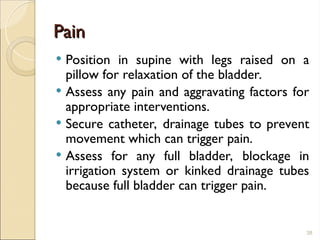 Pain
Pain
 Position in supine with legs raised on a
pillow for relaxation of the bladder.
 Assess any pain and aggravating factors for
appropriate interventions.
 Secure catheter, drainage tubes to prevent
movement which can trigger pain.
 Assess for any full bladder, blockage in
irrigation system or kinked drainage tubes
because full bladder can trigger pain.
38
 