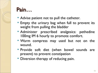 Pain…
Pain…
 Advise patient not to pull the catheter.
 Empty the urinary bag when full to prevent its
weight from pulling the bladder
 Administer prescribed analgesics: pethedine
100mg IM 6 hourly to promote comfort.
 Warm compress may used but not on the
wound.
 Provide soft diet (when bowel sounds are
present) to prevent constipation
 Diversion therapy of reducing pain.
39
 