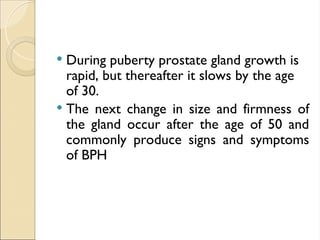  During puberty prostate gland growth is
rapid, but thereafter it slows by the age
of 30.
 The next change in size and firmness of
the gland occur after the age of 50 and
commonly produce signs and symptoms
of BPH
 