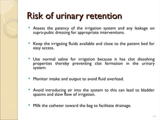 Risk of urinary retention
Risk of urinary retention
 Assess the patency of the irrigation system and any leakage on
supra-pubic dressing for appropriate interventions.
 Keep the irrigating fluids available and close to the patient bed for
easy access.
 Use normal saline for irrigation because it has clot dissolving
properties thereby preventing clot formation in the urinary
system.
 Monitor intake and output to avoid fluid overload.
 Avoid introducing air into the system to this can lead to bladder
spasms and slow flow of irrigation.
 Milk the catheter toward the bag to facilitate drainage.
41
 