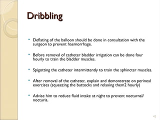 Dribbling
Dribbling
 Deflating of the balloon should be done in consultation with the
surgeon to prevent haemorrhage.
 Before removal of catheter bladder irrigation can be done four
hourly to train the bladder muscles.
 Spigotting the catheter intermittently to train the sphincter muscles.
 After removal of the catheter, explain and demonstrate on perineal
exercises (squeezing the buttocks and relaxing them2 hourly)
 Advise him to reduce fluid intake at night to prevent nocturnal/
nocturia.
42
 
