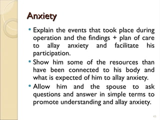 Anxiety
Anxiety
 Explain the events that took place during
operation and the findings + plan of care
to allay anxiety and facilitate his
participation.
 Show him some of the resources than
have been connected to his body and
what is expected of him to allay anxiety.
 Allow him and the spouse to ask
questions and answer in simple terms to
promote understanding and allay anxiety.
43
 
