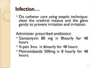 Infection…
Infection…
 Do catheter care using aseptic technique:
clean the urethral meatus and the glans
gently to prevent irritation and irritation.
Administer prescribed antibiotics:
 Gentamycin 80 mg iv 8hourly for 48
hours
 X-pen 3mu iv 6hourly for 48 hours
 Metronidazole 500mg iv 8 hourly for 48
hours.
46
 