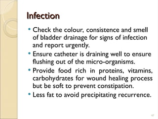 Infection
Infection
 Check the colour, consistence and smell
of bladder drainage for signs of infection
and report urgently.
 Ensure catheter is draining well to ensure
flushing out of the micro-organisms.
 Provide food rich in proteins, vitamins,
carbohydrates for wound healing process
but be soft to prevent constipation.
 Less fat to avoid precipitating recurrence.
47
 