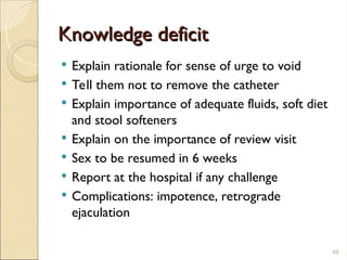 Knowledge deficit
Knowledge deficit
 Explain rationale for sense of urge to void
 Tell them not to remove the catheter
 Explain importance of adequate fluids, soft diet
and stool softeners
 Explain on the importance of review visit
 Sex to be resumed in 6 weeks
 Report at the hospital if any challenge
 Complications: impotence, retrograde
ejaculation
48
 