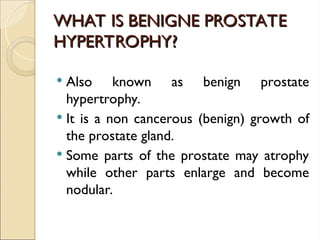 WHAT IS BENIGNE PROSTATE
WHAT IS BENIGNE PROSTATE
HYPERTROPHY?
HYPERTROPHY?
 Also known as benign prostate
hypertrophy.
 It is a non cancerous (benign) growth of
the prostate gland.
 Some parts of the prostate may atrophy
while other parts enlarge and become
nodular.
 