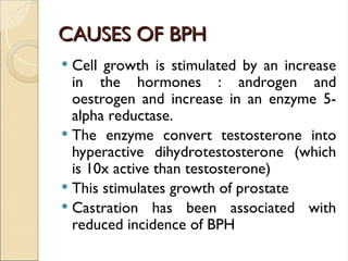 CAUSES OF BPH
CAUSES OF BPH
 Cell growth is stimulated by an increase
in the hormones : androgen and
oestrogen and increase in an enzyme 5-
alpha reductase.
 The enzyme convert testosterone into
hyperactive dihydrotestosterone (which
is 10x active than testosterone)
 This stimulates growth of prostate
 Castration has been associated with
reduced incidence of BPH
 