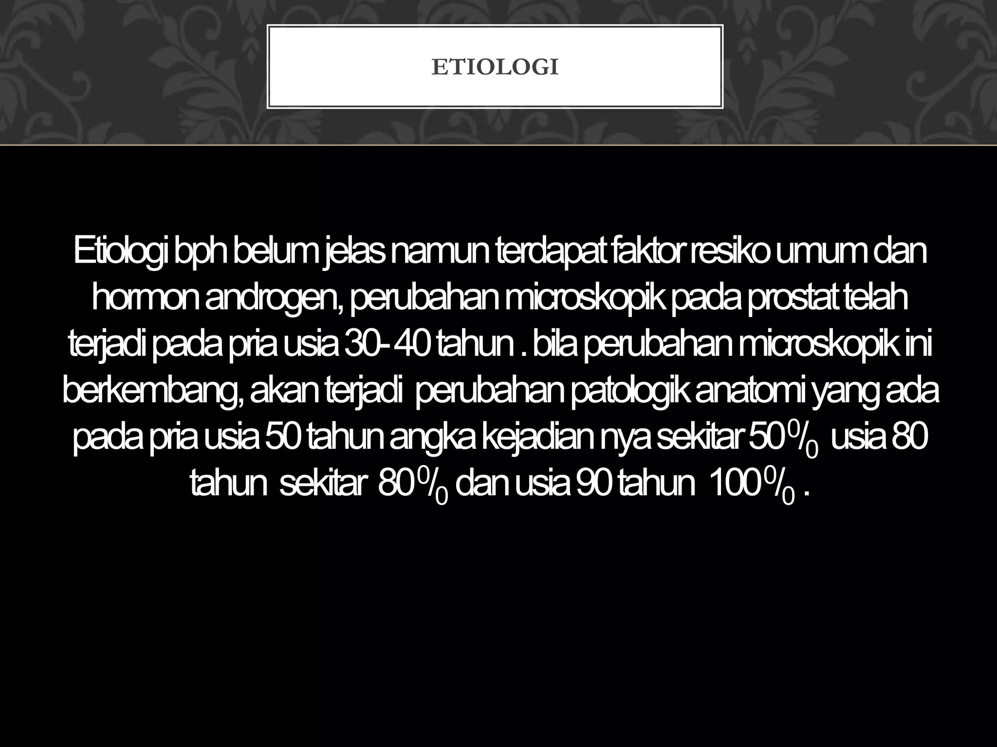 Etiologibphbelumjelasnamunterdapatfaktorresikoumumdan
hormonandrogen,perubahanmicroskopikpadaprostattelah
terjadipadapriausia30-40tahun.bilaperubahanmicroskopikini
berkembang,akanterjadi perubahanpatologikanatomiyangada
padapriausia50tahunangkakejadiannyasekitar500/0 usia80
tahun sekitar 800/0 danusia90tahun 1000/0 .
ETIOLOGI
 