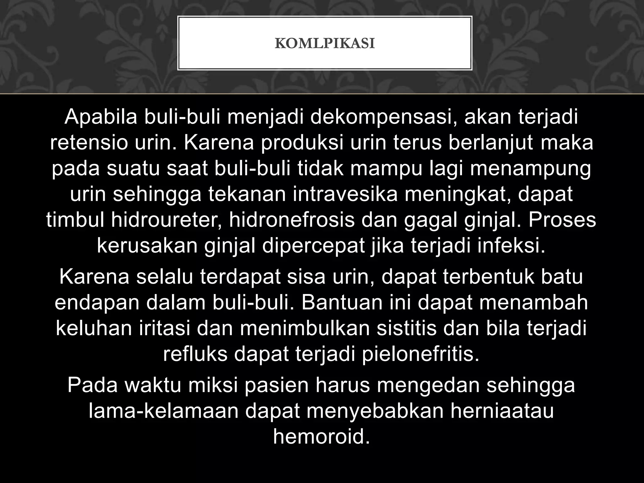Apabila buli-buli menjadi dekompensasi, akan terjadi
retensio urin. Karena produksi urin terus berlanjut maka
pada suatu saat buli-buli tidak mampu lagi menampung
urin sehingga tekanan intravesika meningkat, dapat
timbul hidroureter, hidronefrosis dan gagal ginjal. Proses
kerusakan ginjal dipercepat jika terjadi infeksi.
Karena selalu terdapat sisa urin, dapat terbentuk batu
endapan dalam buli-buli. Bantuan ini dapat menambah
keluhan iritasi dan menimbulkan sistitis dan bila terjadi
refluks dapat terjadi pielonefritis.
Pada waktu miksi pasien harus mengedan sehingga
lama-kelamaan dapat menyebabkan herniaatau
hemoroid.
KOMLPIKASI
 
