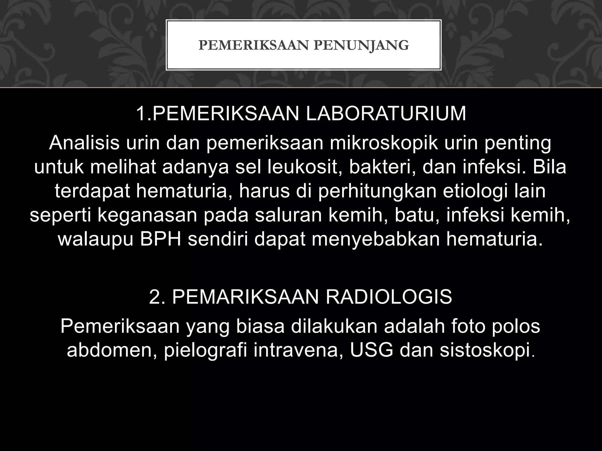 1.PEMERIKSAAN LABORATURIUM
Analisis urin dan pemeriksaan mikroskopik urin penting
untuk melihat adanya sel leukosit, bakteri, dan infeksi. Bila
terdapat hematuria, harus di perhitungkan etiologi lain
seperti keganasan pada saluran kemih, batu, infeksi kemih,
walaupu BPH sendiri dapat menyebabkan hematuria.
2. PEMARIKSAAN RADIOLOGIS
Pemeriksaan yang biasa dilakukan adalah foto polos
abdomen, pielografi intravena, USG dan sistoskopi.
PEMERIKSAAN PENUNJANG
 