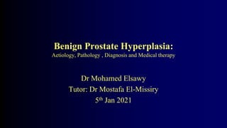 Benign Prostate Hyperplasia:
Aetiology, Pathology , Diagnosis and Medical therapy
Dr Mohamed Elsawy
Tutor: Dr Mostafa El-Missiry
5th Jan 2021
 