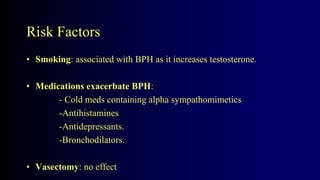 Risk Factors
• Smoking: associated with BPH as it increases testosterone.
• Medications exacerbate BPH:
- Cold meds containing alpha sympathomimetics
-Antihistamines
-Antidepressants.
-Bronchodilators.
• Vasectomy: no effect
 