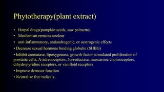 Phytotherapy(plant extract)
• Harpal drugs(pumpkin seeds, saw palmetto)
• Mechanism remains unclear
• anti-inflammatory, antiandrogenic, or oestrogenic effects
• Decrease sexual hormone binding globulin (SHBG)
• Inhibit aromatase, lipoxygenase, growth-factor stimulated proliferation of
prostatic cells, Α-adrenoceptors, 5α-reductase, muscarinic cholinoceptors,
dihydropyridine receptors, or vanilloid receptors
• Improve detrusor function
• Neutralize free radicals .
 