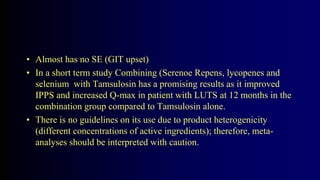 • Almost has no SE (GIT upset)
• In a short term study Combining (Serenoe Repens, lycopenes and
selenium with Tamsulosin has a promising results as it improved
IPPS and increased Q-max in patient with LUTS at 12 months in the
combination group compared to Tamsulosin alone.
• There is no guidelines on its use due to product heterogenicity
(different concentrations of active ingredients); therefore, meta-
analyses should be interpreted with caution.
 