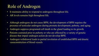 Role of Androgen
• It maintains ability to respond to androgens throughout life.
• AR levels remains high throughout life.
• Although androgens do not cause BPH, the development of BPH requires the
presence of testicular androgens during prostate development, puberty, and aging.
• Androgen suppress programed cell death in the gland leading to its growth.
• Patients castrated prior to puberty or who are affected by a variety of genetic
disease that impair androgen action do not develop BPH.
• Androgen withdrawal leads to partial involution of established BPH and drastic
vasoconstriction of blood vessels
 