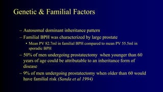 Genetic & Familial Factors
– Autosomal dominant inheritance pattern
– Familial BPH was characterized by large prostate
• Mean PV 82.7ml in familial BPH compared to mean PV 55.5ml in
sporadic BPH
– 50% of men undergoing prostatectomy when younger than 60
years of age could be attributable to an inheritance form of
disease
– 9% of men undergoing prostatectomy when older than 60 would
have familial risk (Sanda et al 1994)
 