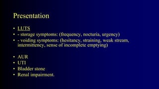Presentation
• LUTS
• - storage symptoms: (frequency, nocturia, urgency)
• - voiding symptoms: (hesitancy, straining, weak stream,
intermittency, sense of incomplete emptying)
• AUR
• UTI
• Bladder stone
• Renal impairment.
 