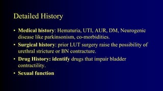 Detailed History
• Medical history: Hematuria, UTI, AUR, DM, Neurogenic
disease like parkinsonism, co-morbidities.
• Surgical history: prior LUT surgery raise the possibility of
urethral stricture or BN contracture.
• Drug History: identify drugs that impair bladder
contractility.
• Sexual function
 
