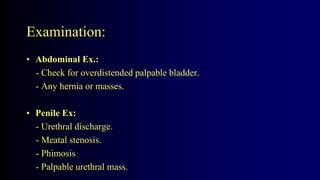Examination:
• Abdominal Ex.:
- Check for overdistended palpable bladder.
- Any hernia or masses.
• Penile Ex:
- Urethral discharge.
- Meatal stenosis.
- Phimosis
- Palpable urethral mass.
 