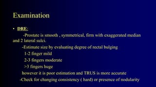 Examination
• DRE:
-Prostate is smooth , symmetrical, firm with exaggerated median
and 2 lateral sulci.
-Estimate size by evaluating degree of rectal bulging
1-2 finger mild
2-3 fingers moderate
>3 fingers huge
however it is poor estimation and TRUS is more accurate
-Check for changing consistency ( hard) or presence of nodularity
 