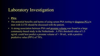 Laboratory Investigation
• PSA:
• The potential benefits and harms of using serum PSA testing to diagnose PCa in
men with LUTS should be discussed with the patient.
• A strong association between PSA and prostate volume was found in a large
community-based study in the Netherlands . A PSA threshold value of 1.5
ng/mL could best predict a prostate volume of > 30 mL, with a positive
predictive value (PPV) of 78%.
 